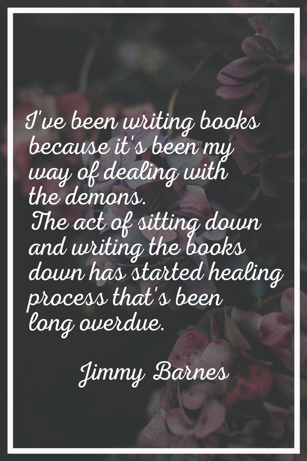 I've been writing books because it's been my way of dealing with the demons. The act of sitting dow