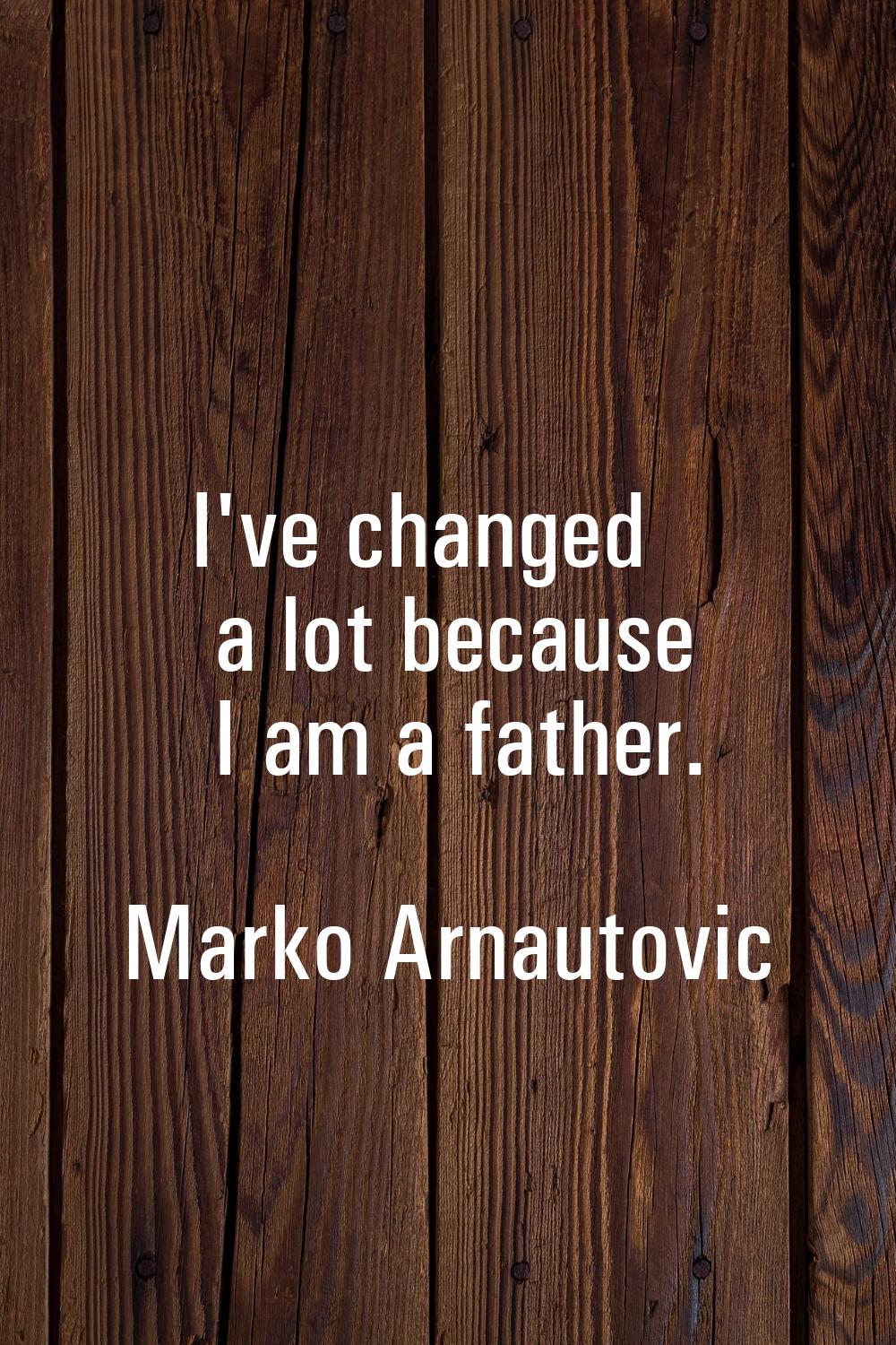 I've changed a lot because I am a father.