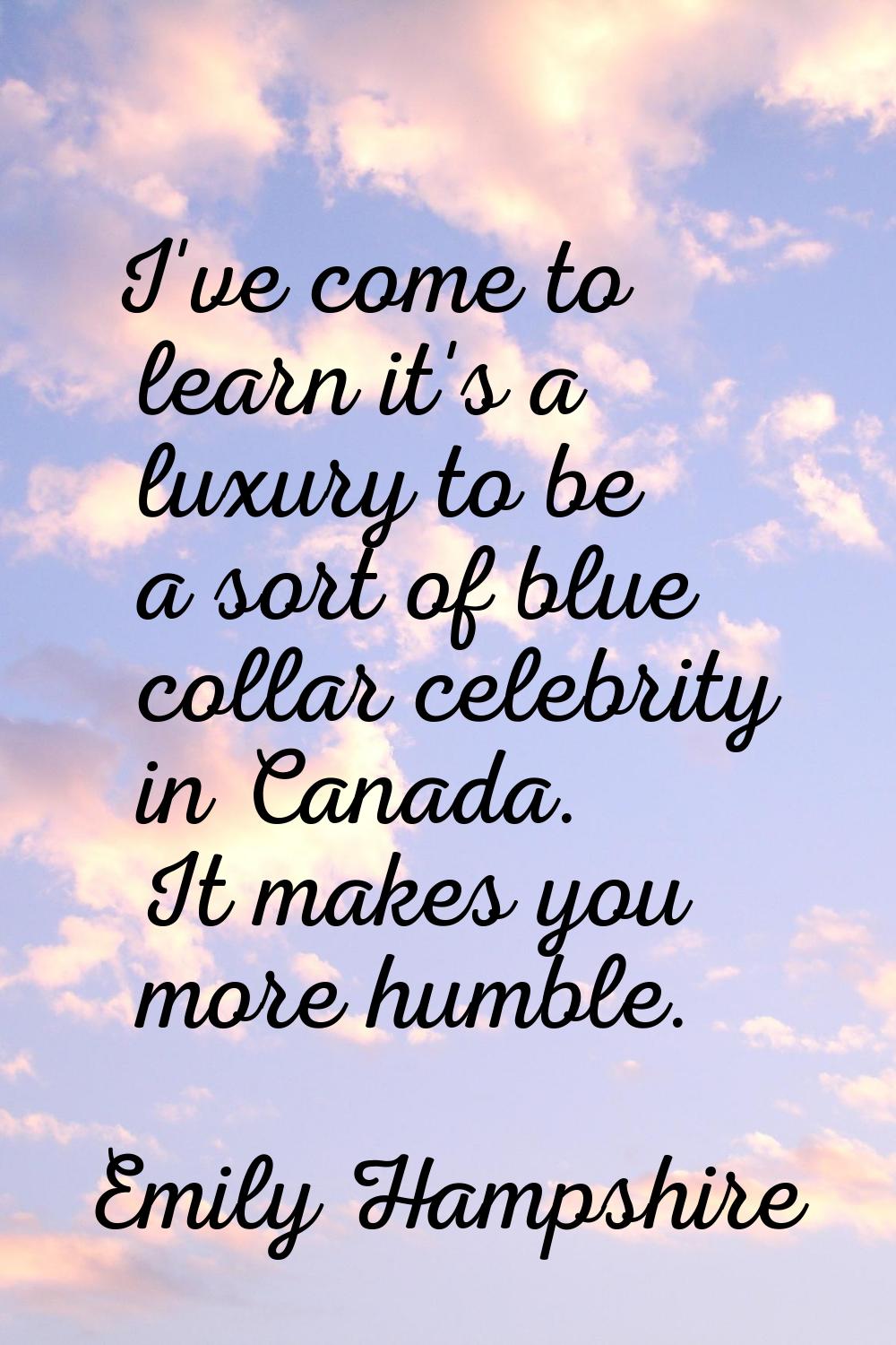 I've come to learn it's a luxury to be a sort of blue collar celebrity in Canada. It makes you more