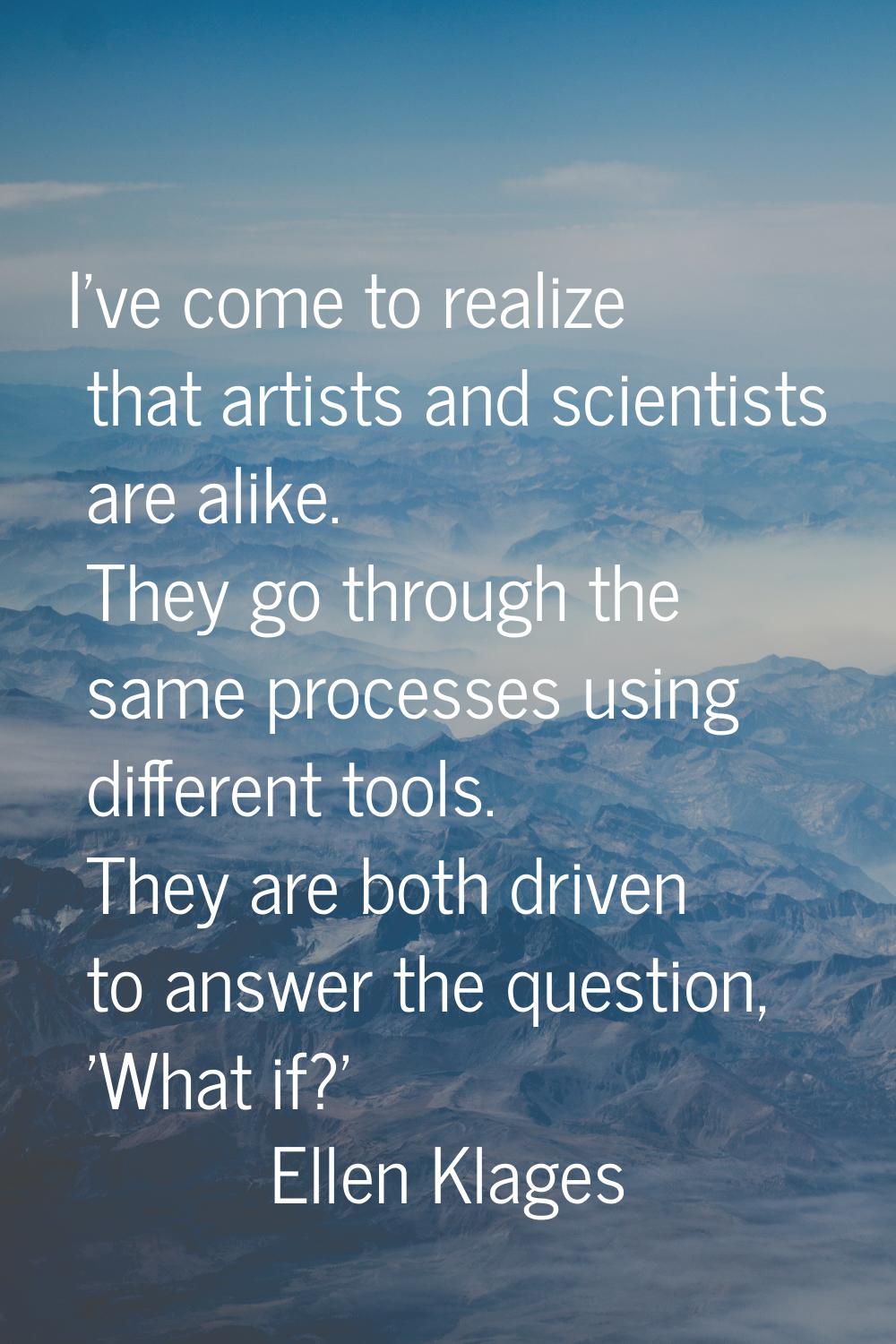 I've come to realize that artists and scientists are alike. They go through the same processes usin
