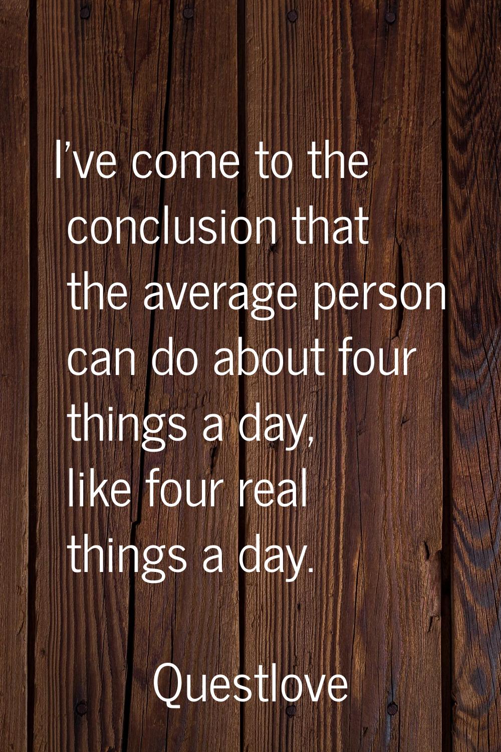 I've come to the conclusion that the average person can do about four things a day, like four real 