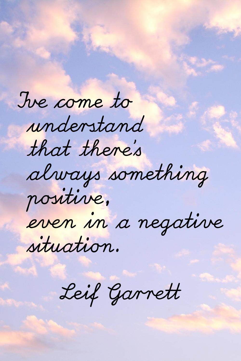 I've come to understand that there's always something positive, even in a negative situation.