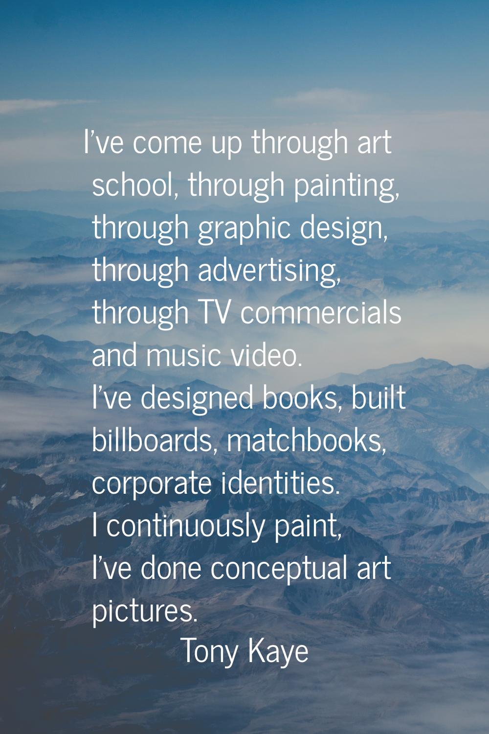 I've come up through art school, through painting, through graphic design, through advertising, thr