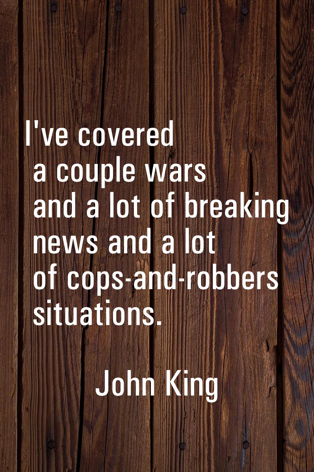I've covered a couple wars and a lot of breaking news and a lot of cops-and-robbers situations.
