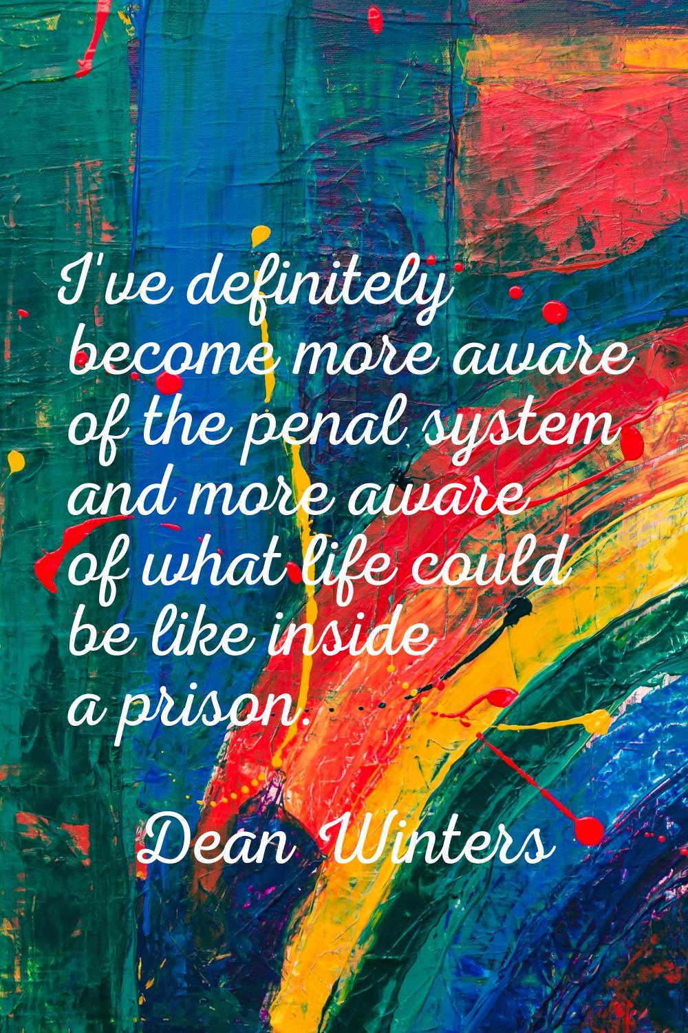 I've definitely become more aware of the penal system and more aware of what life could be like ins