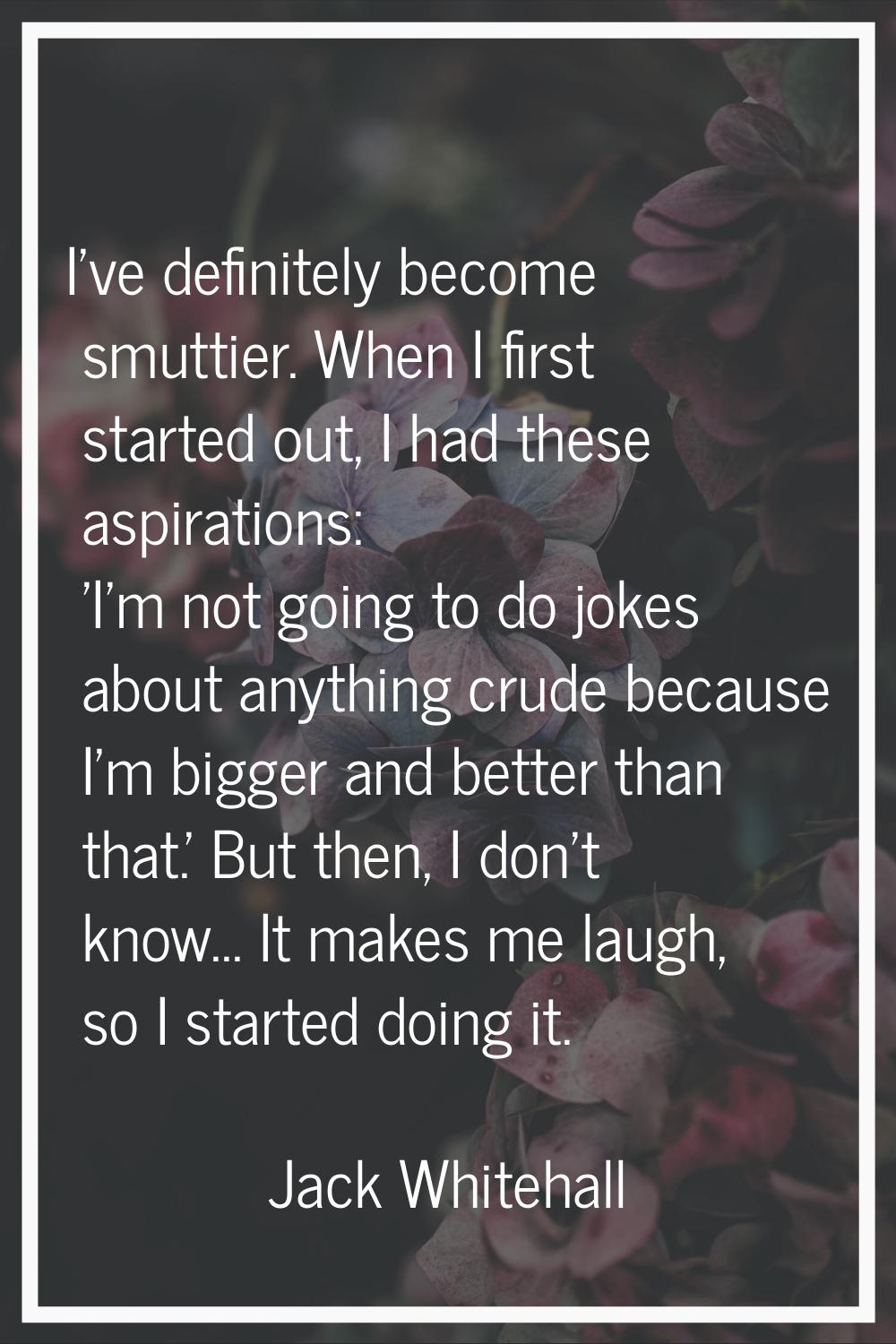 I've definitely become smuttier. When I first started out, I had these aspirations: 'I'm not going 