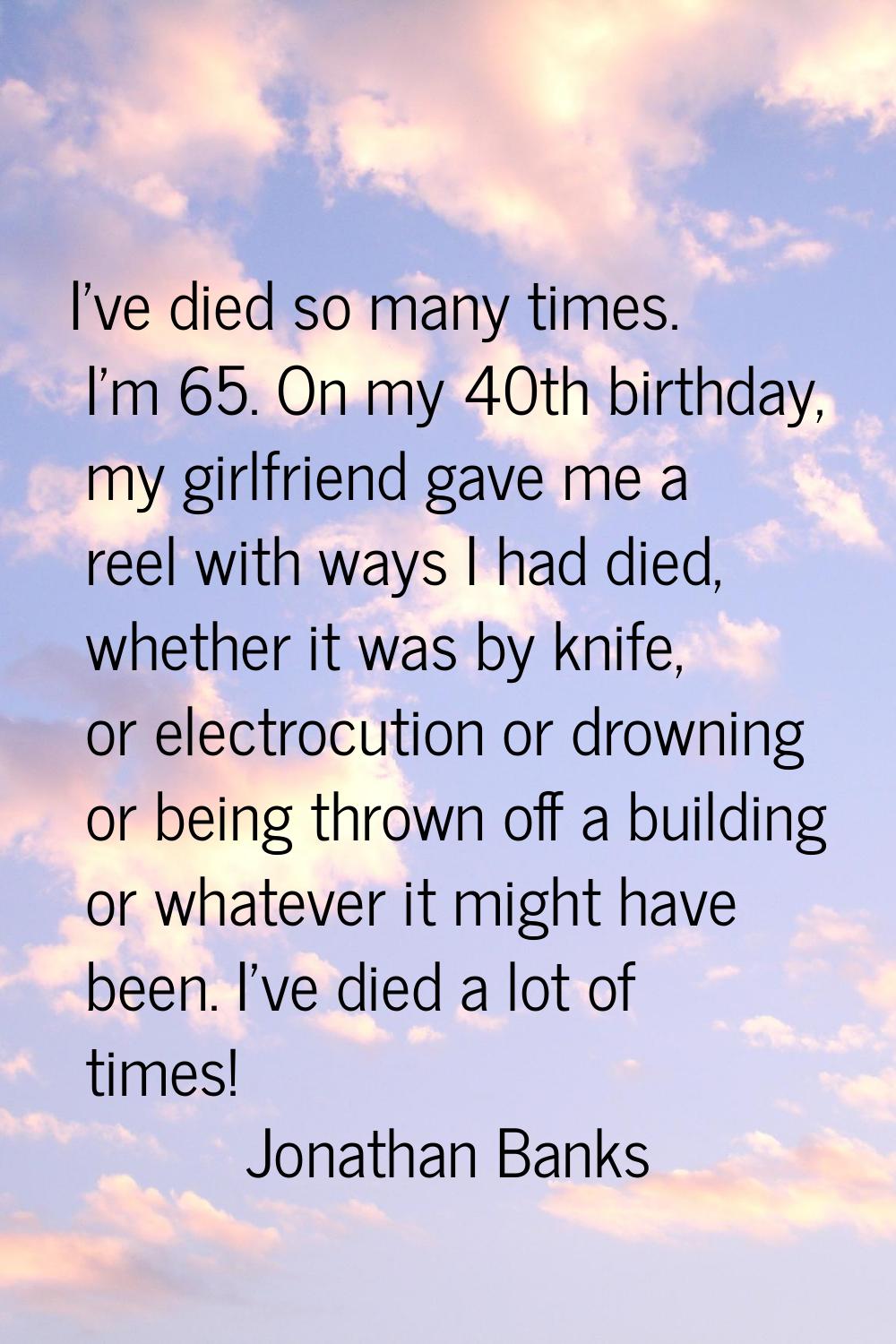 I've died so many times. I'm 65. On my 40th birthday, my girlfriend gave me a reel with ways I had 