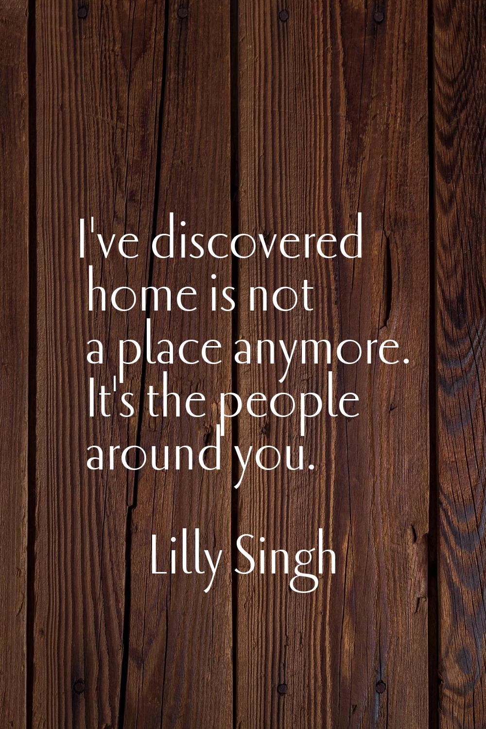 I've discovered home is not a place anymore. It's the people around you.