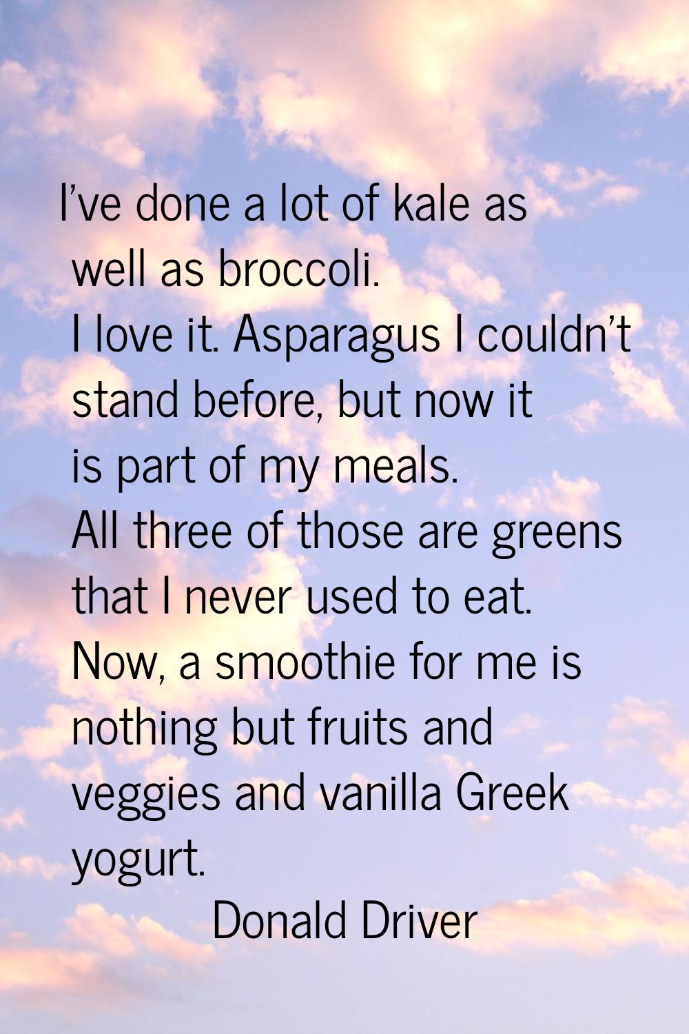 I've done a lot of kale as well as broccoli. I love it. Asparagus I couldn't stand before, but now 