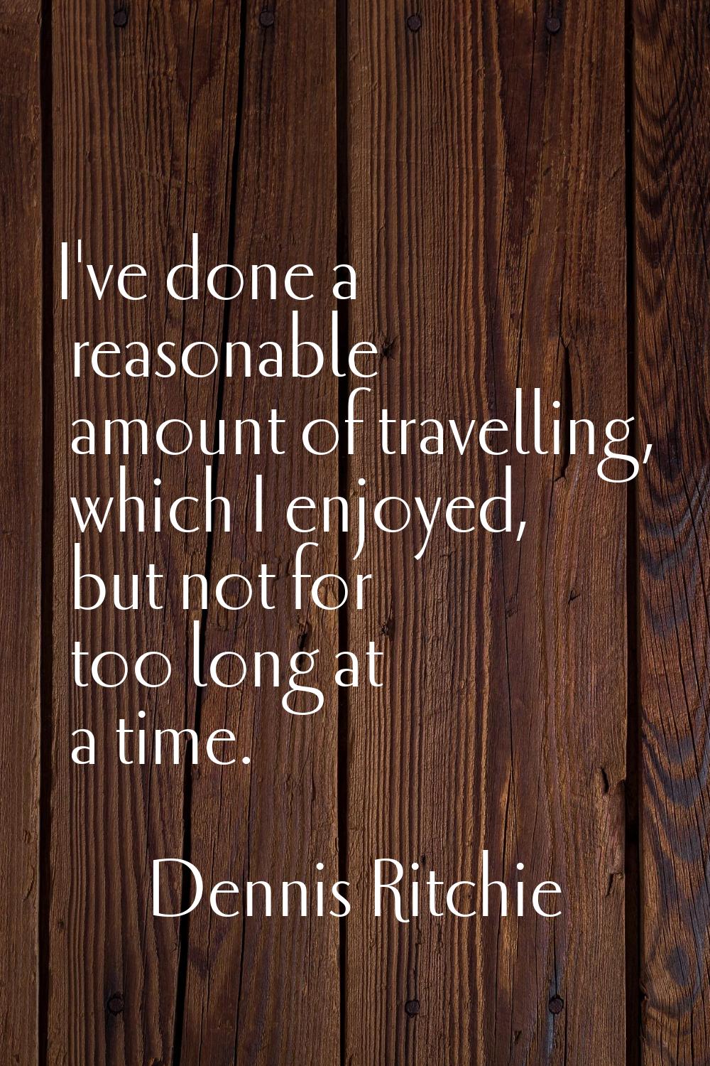 I've done a reasonable amount of travelling, which I enjoyed, but not for too long at a time.