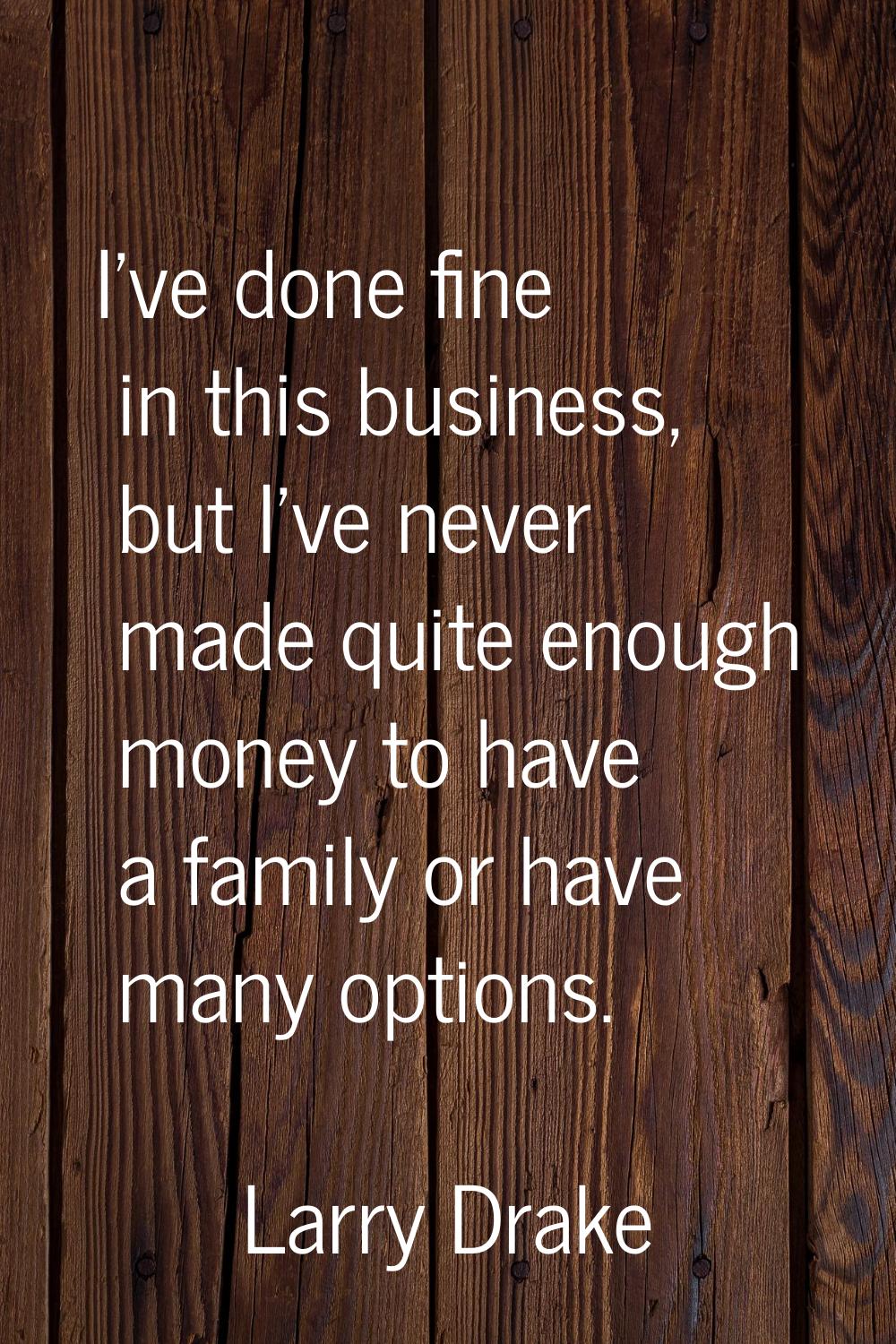 I've done fine in this business, but I've never made quite enough money to have a family or have ma