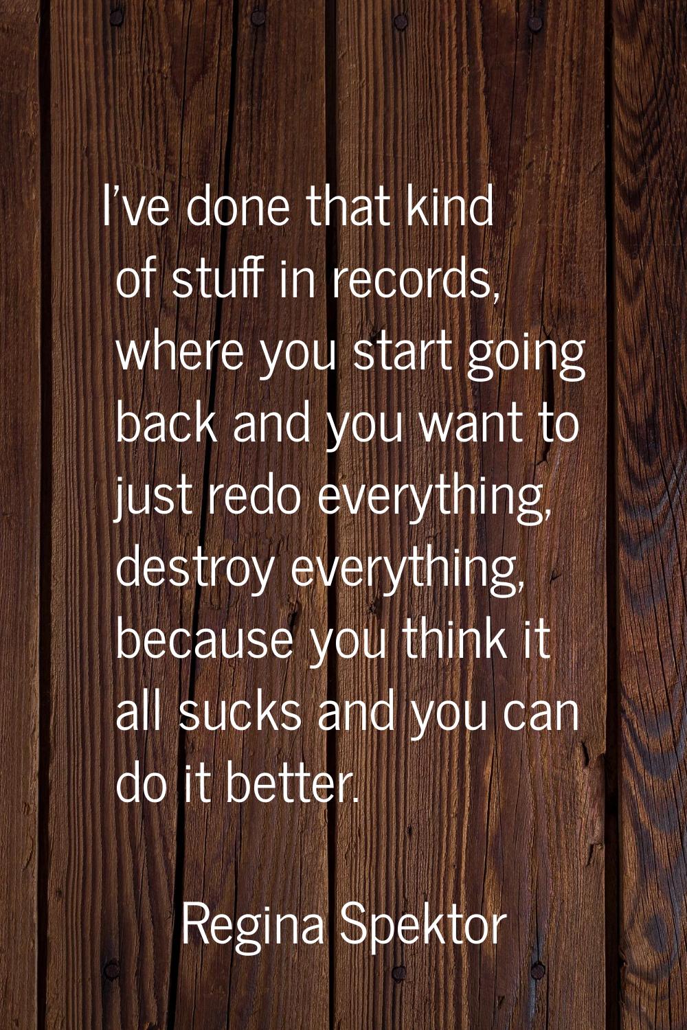 I've done that kind of stuff in records, where you start going back and you want to just redo every