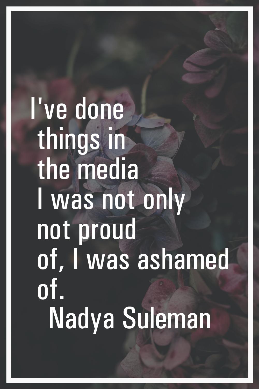 I've done things in the media I was not only not proud of, I was ashamed of.
