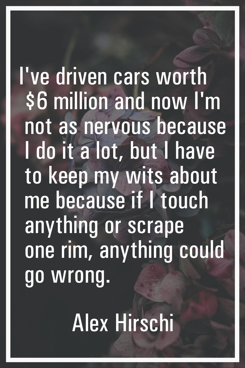 I've driven cars worth $6 million and now I'm not as nervous because I do it a lot, but I have to k