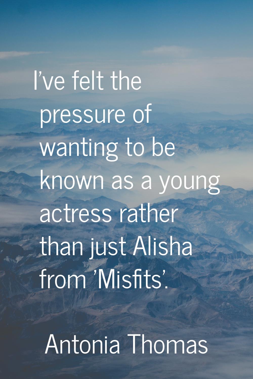 I've felt the pressure of wanting to be known as a young actress rather than just Alisha from 'Misf