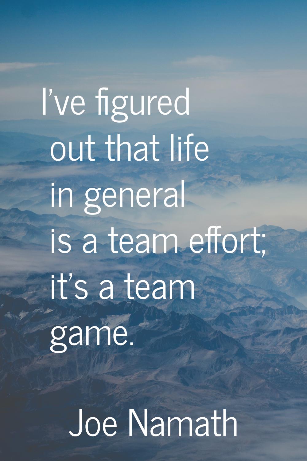 I've figured out that life in general is a team effort; it's a team game.
