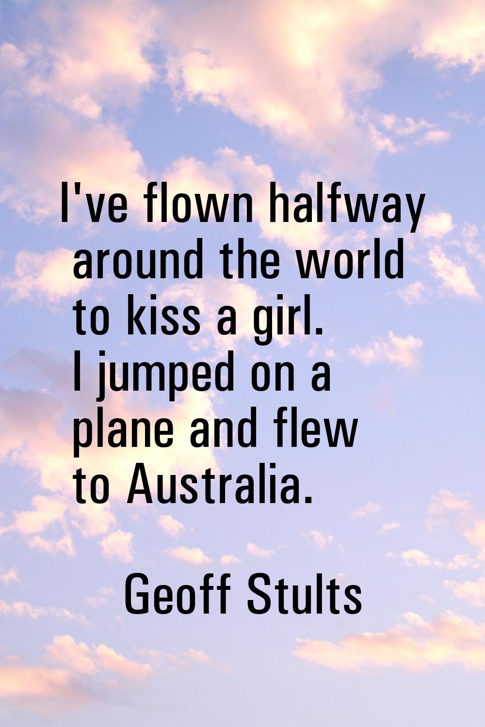 I've flown halfway around the world to kiss a girl. I jumped on a plane and flew to Australia.