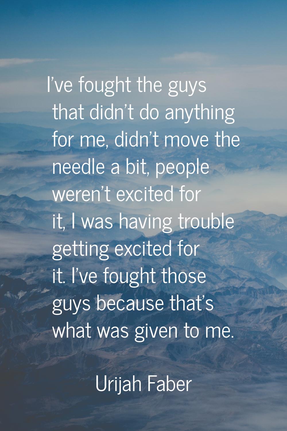 I've fought the guys that didn't do anything for me, didn't move the needle a bit, people weren't e