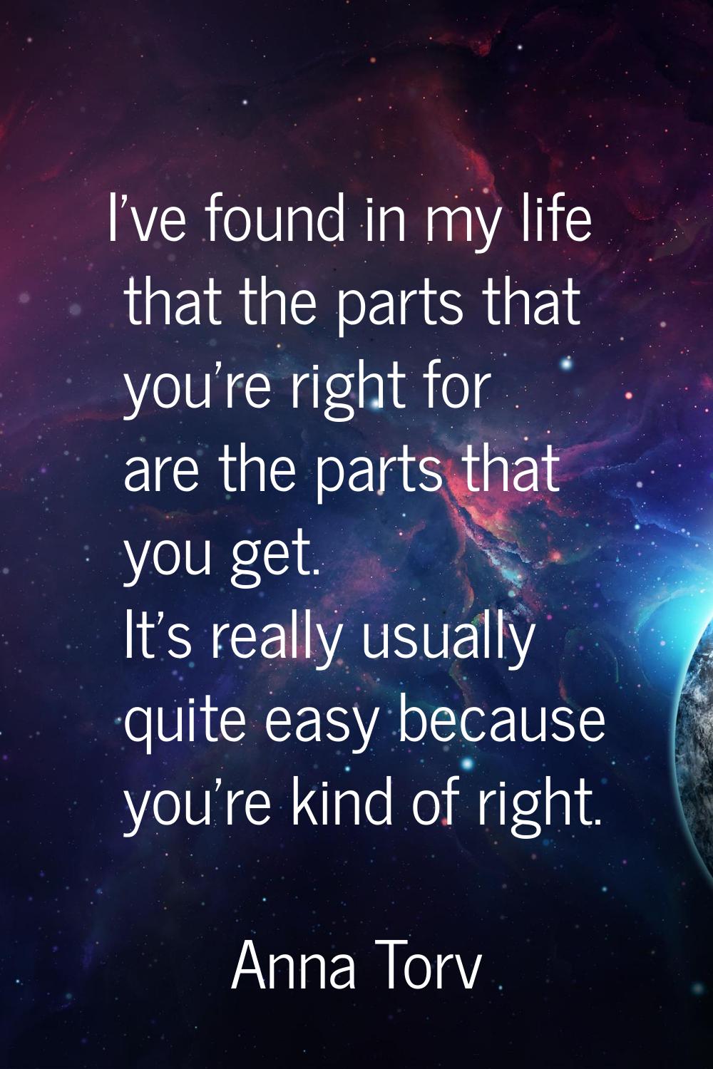 I've found in my life that the parts that you're right for are the parts that you get. It's really 