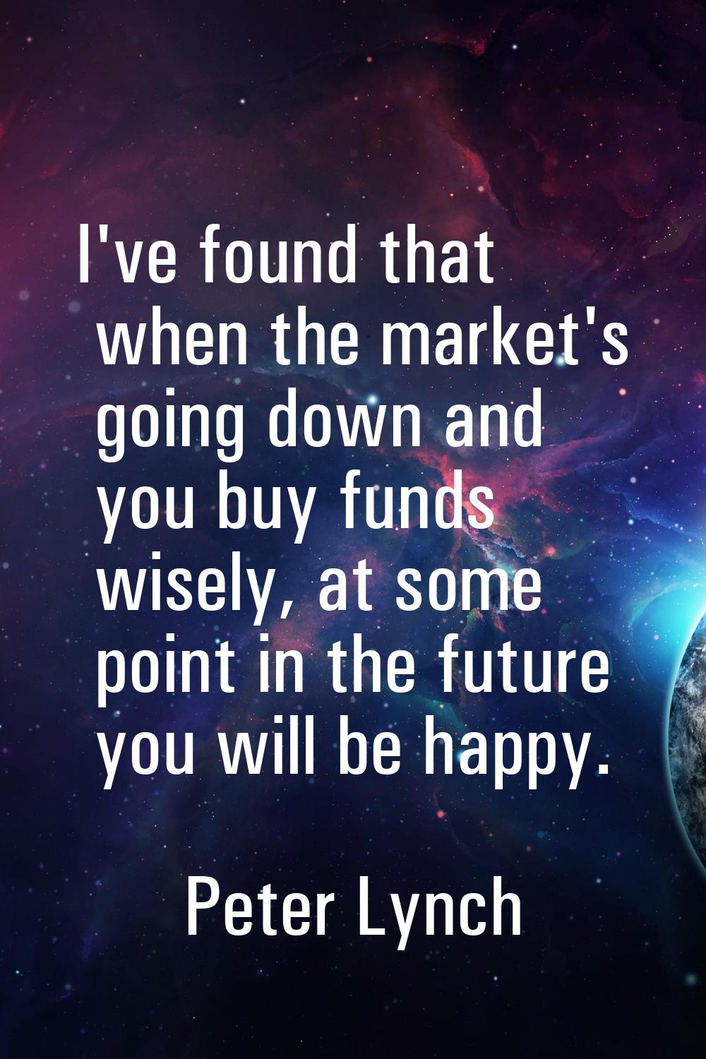 I've found that when the market's going down and you buy funds wisely, at some point in the future 