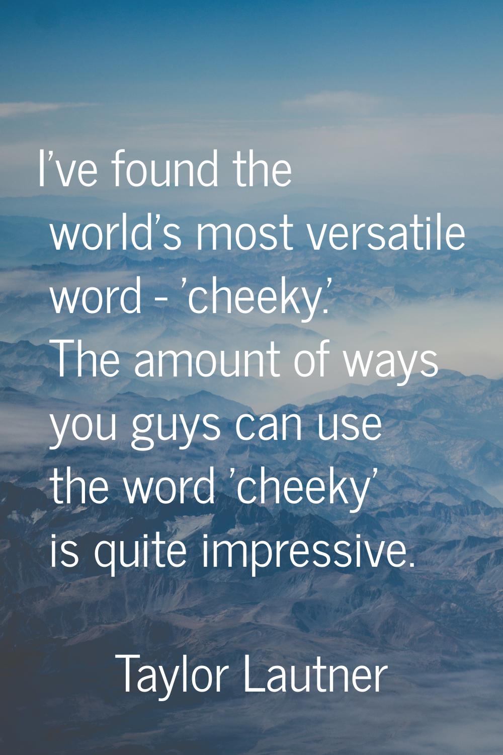 I've found the world's most versatile word - 'cheeky.' The amount of ways you guys can use the word