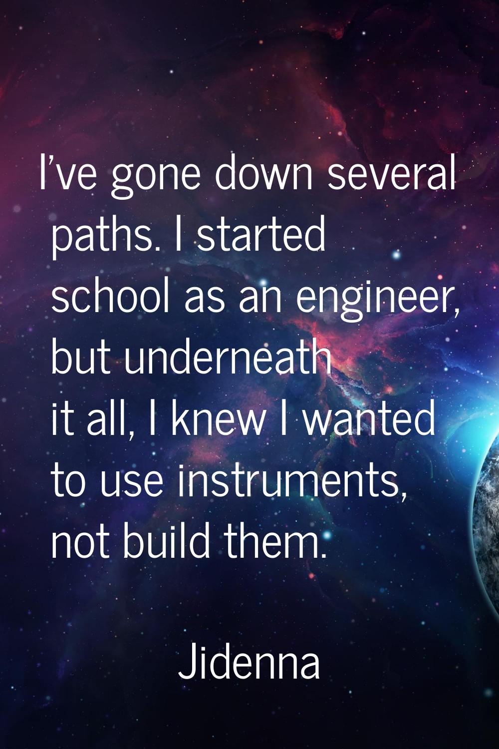 I've gone down several paths. I started school as an engineer, but underneath it all, I knew I want