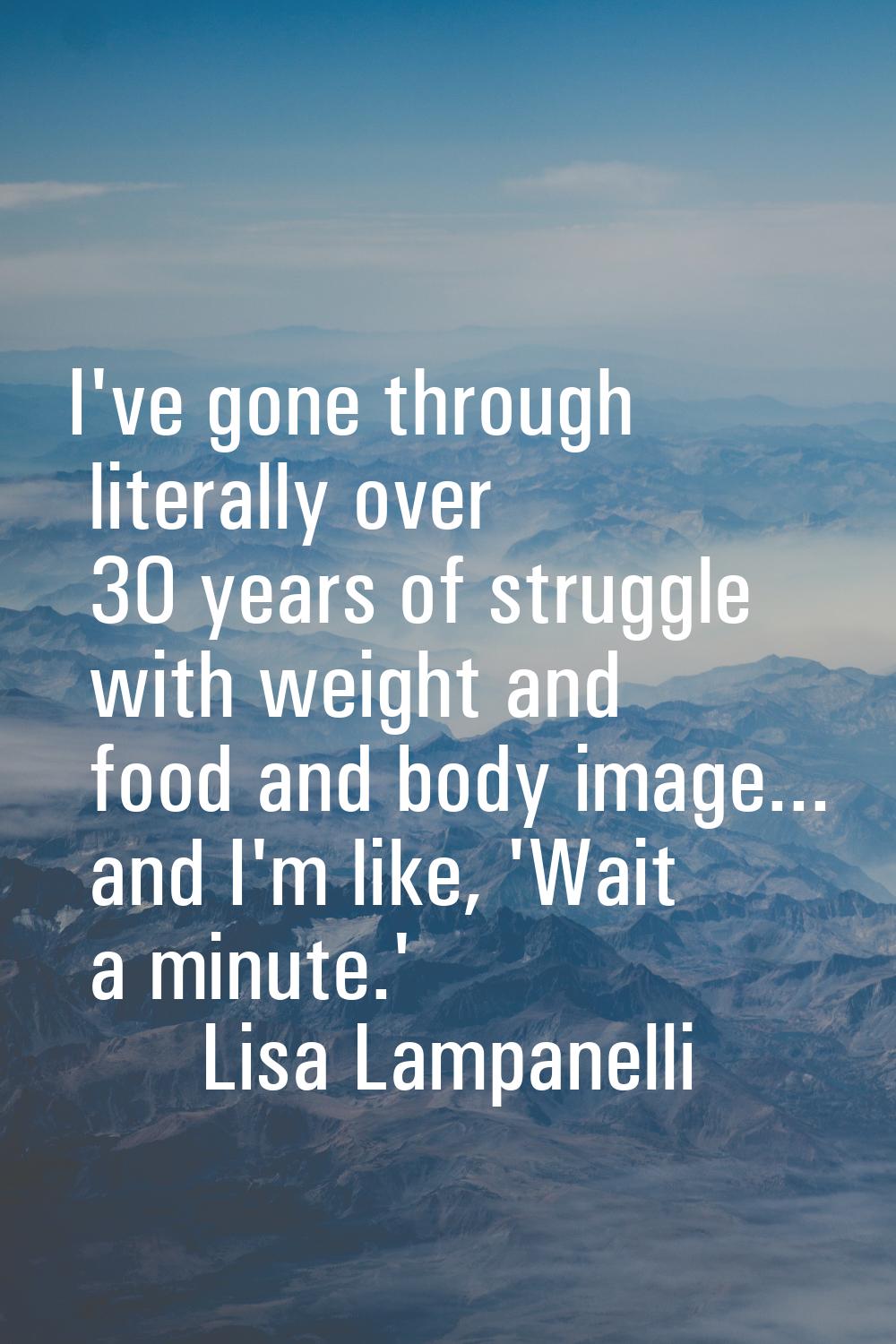 I've gone through literally over 30 years of struggle with weight and food and body image... and I'