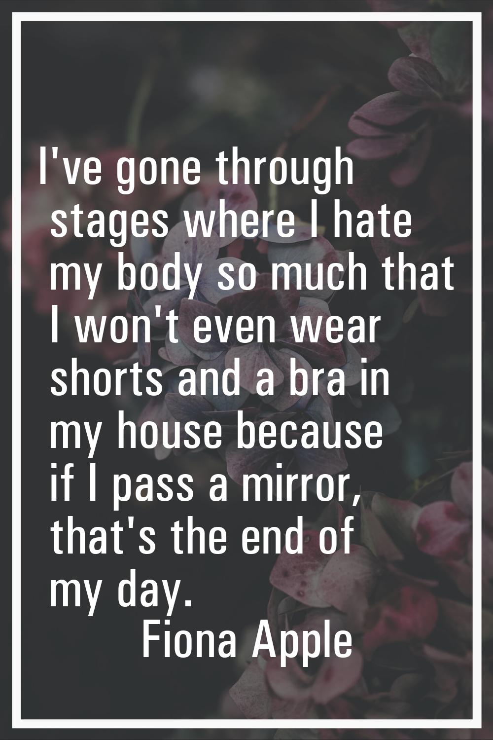 I've gone through stages where I hate my body so much that I won't even wear shorts and a bra in my