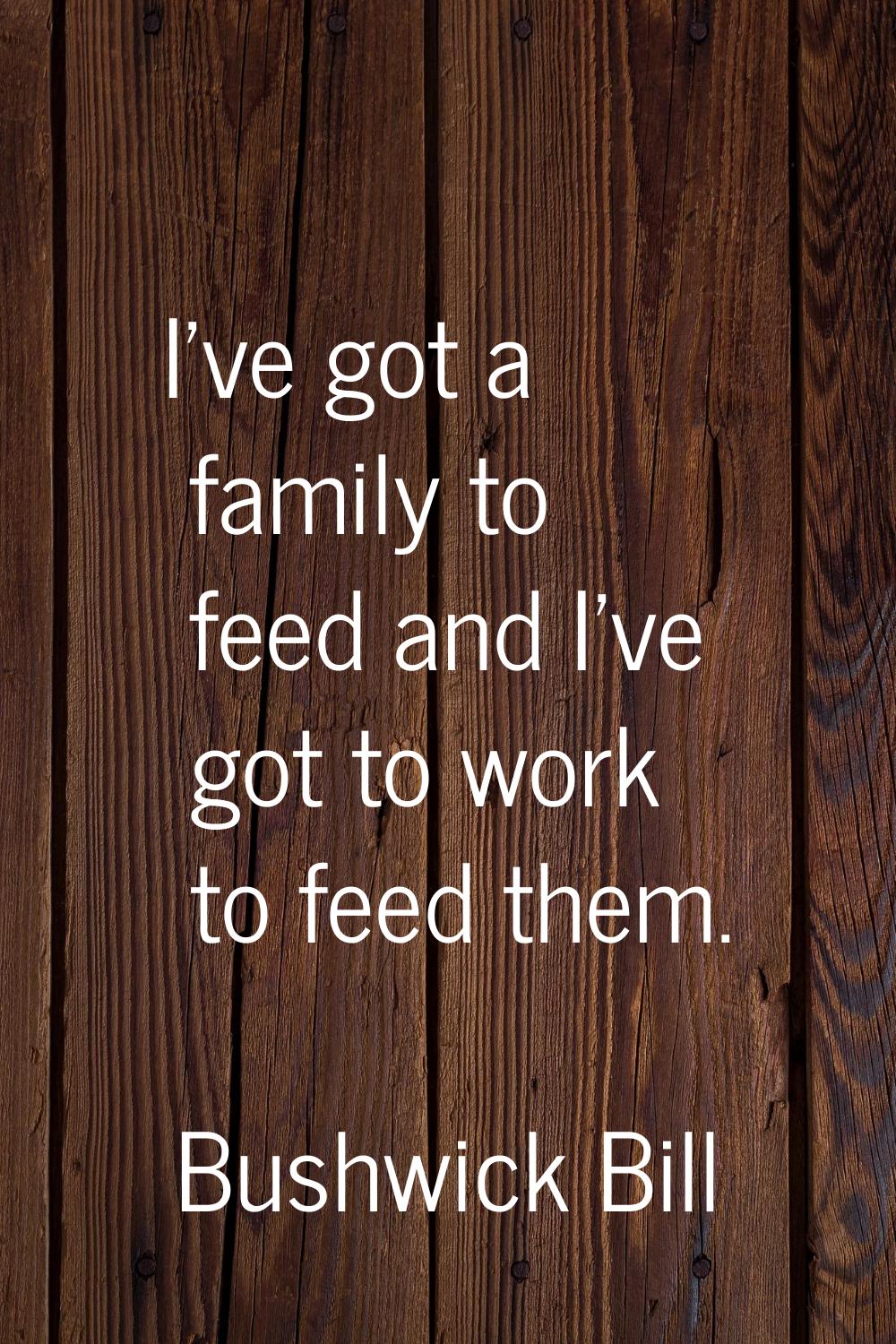 I've got a family to feed and I've got to work to feed them.