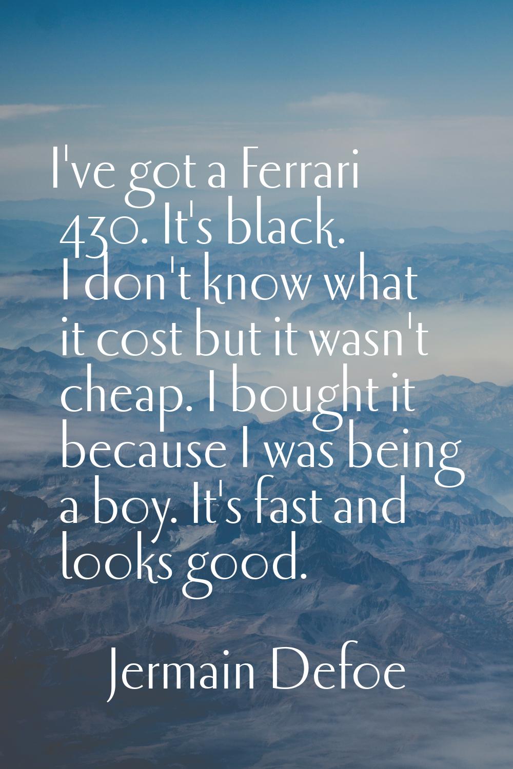 I've got a Ferrari 430. It's black. I don't know what it cost but it wasn't cheap. I bought it beca