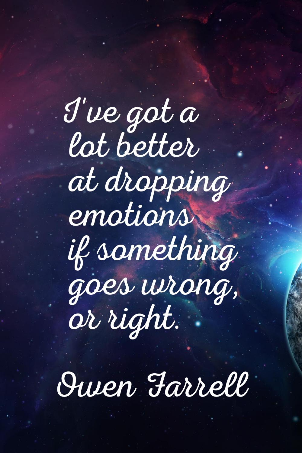 I've got a lot better at dropping emotions if something goes wrong, or right.