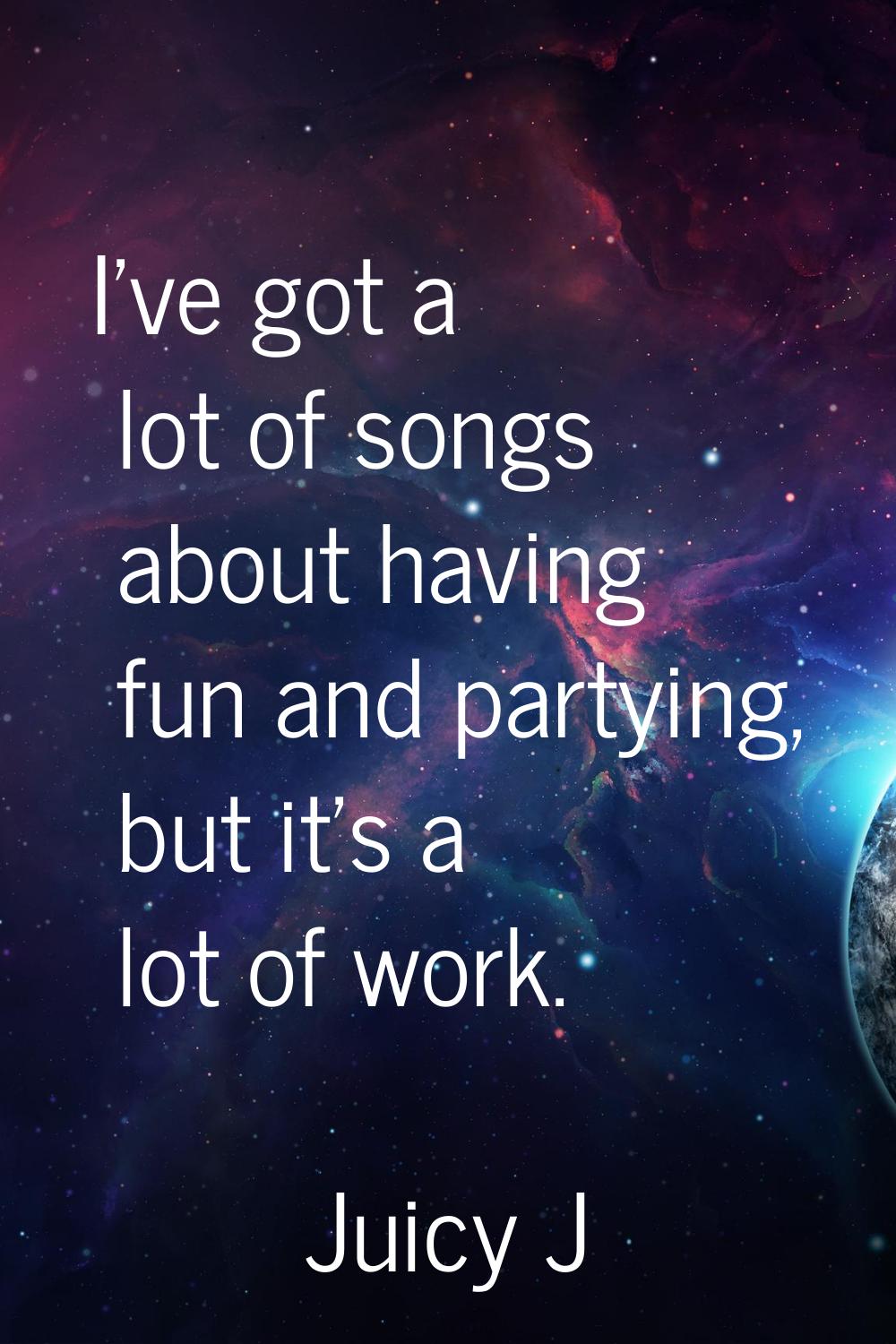 I've got a lot of songs about having fun and partying, but it's a lot of work.