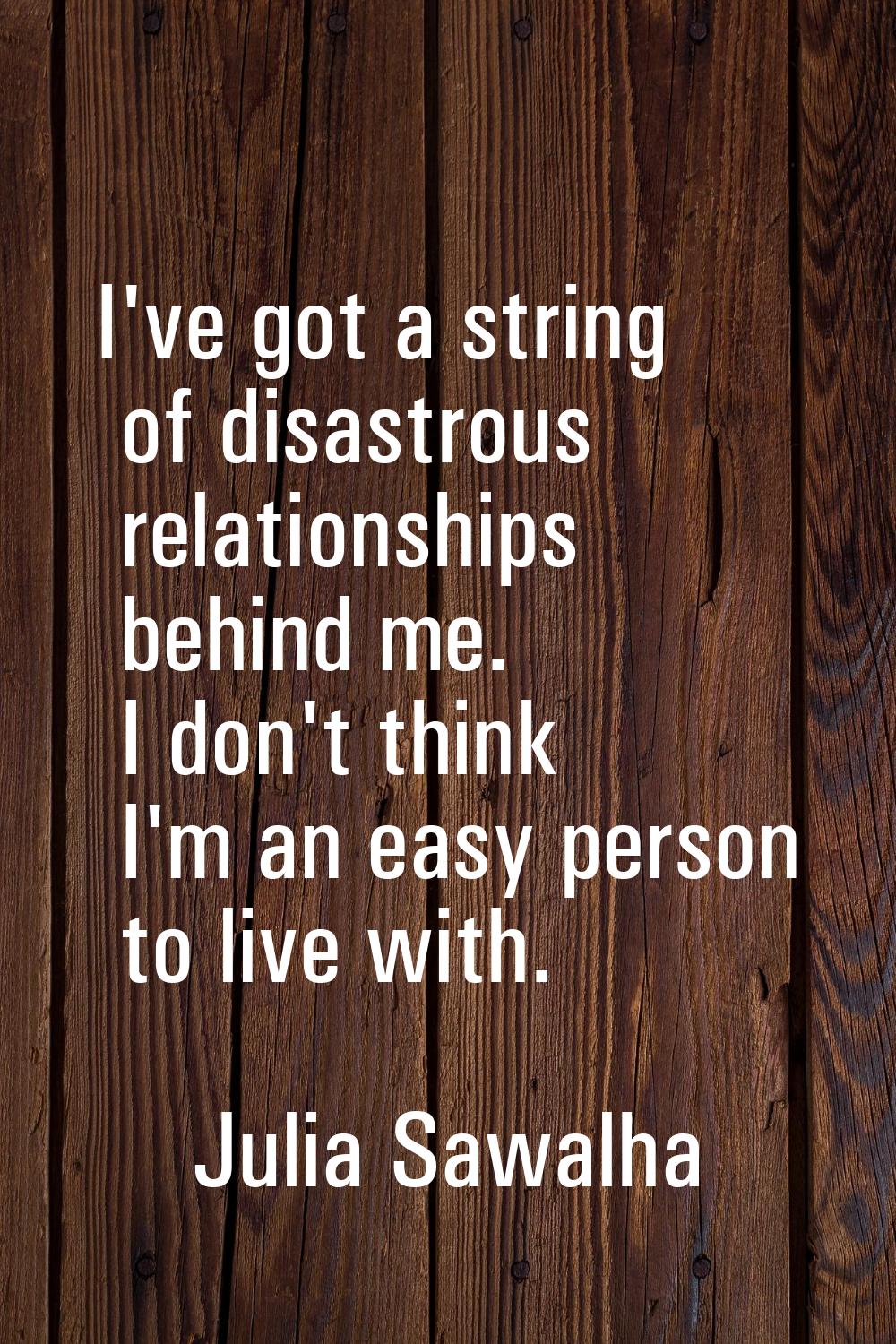 I've got a string of disastrous relationships behind me. I don't think I'm an easy person to live w