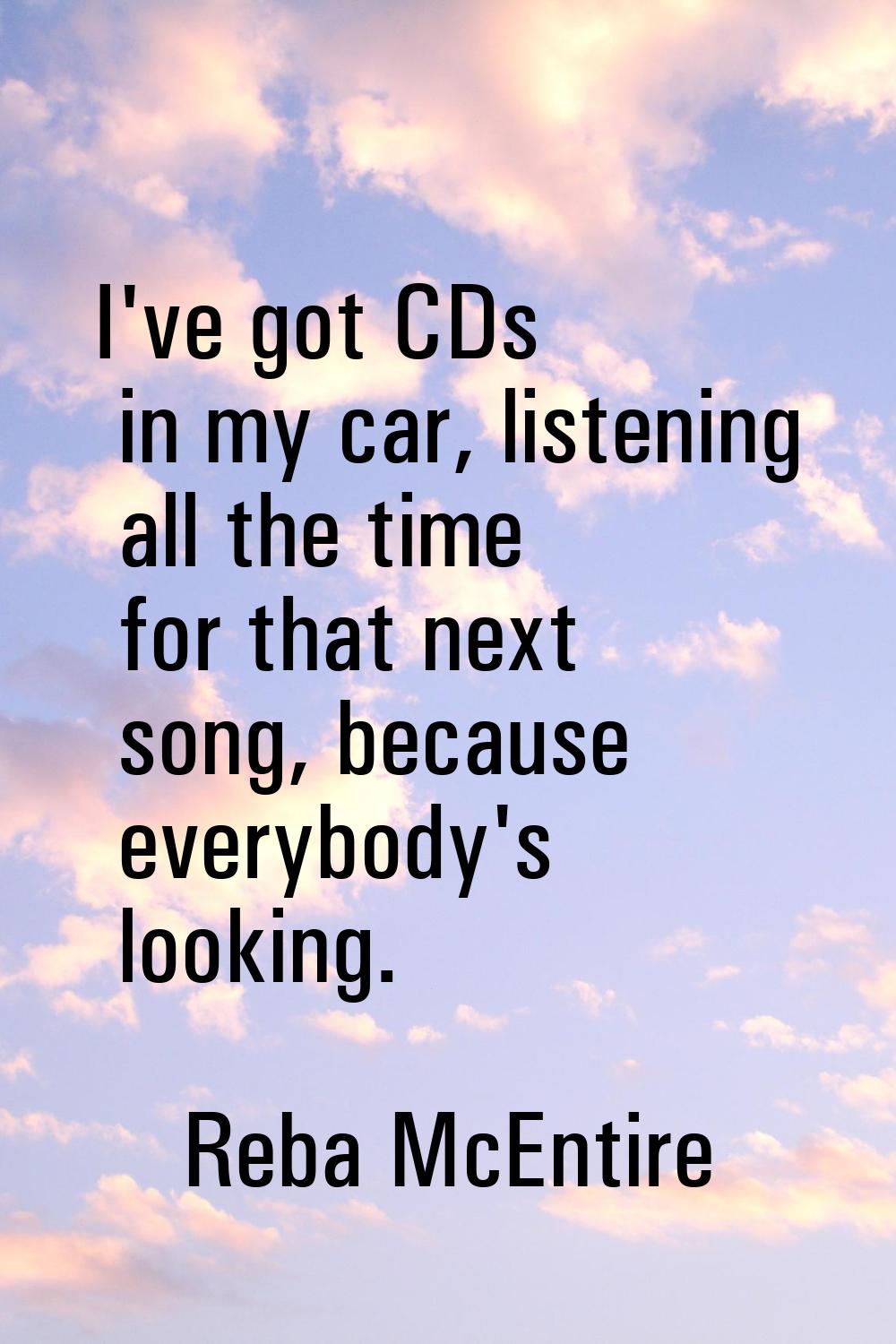 I've got CDs in my car, listening all the time for that next song, because everybody's looking.