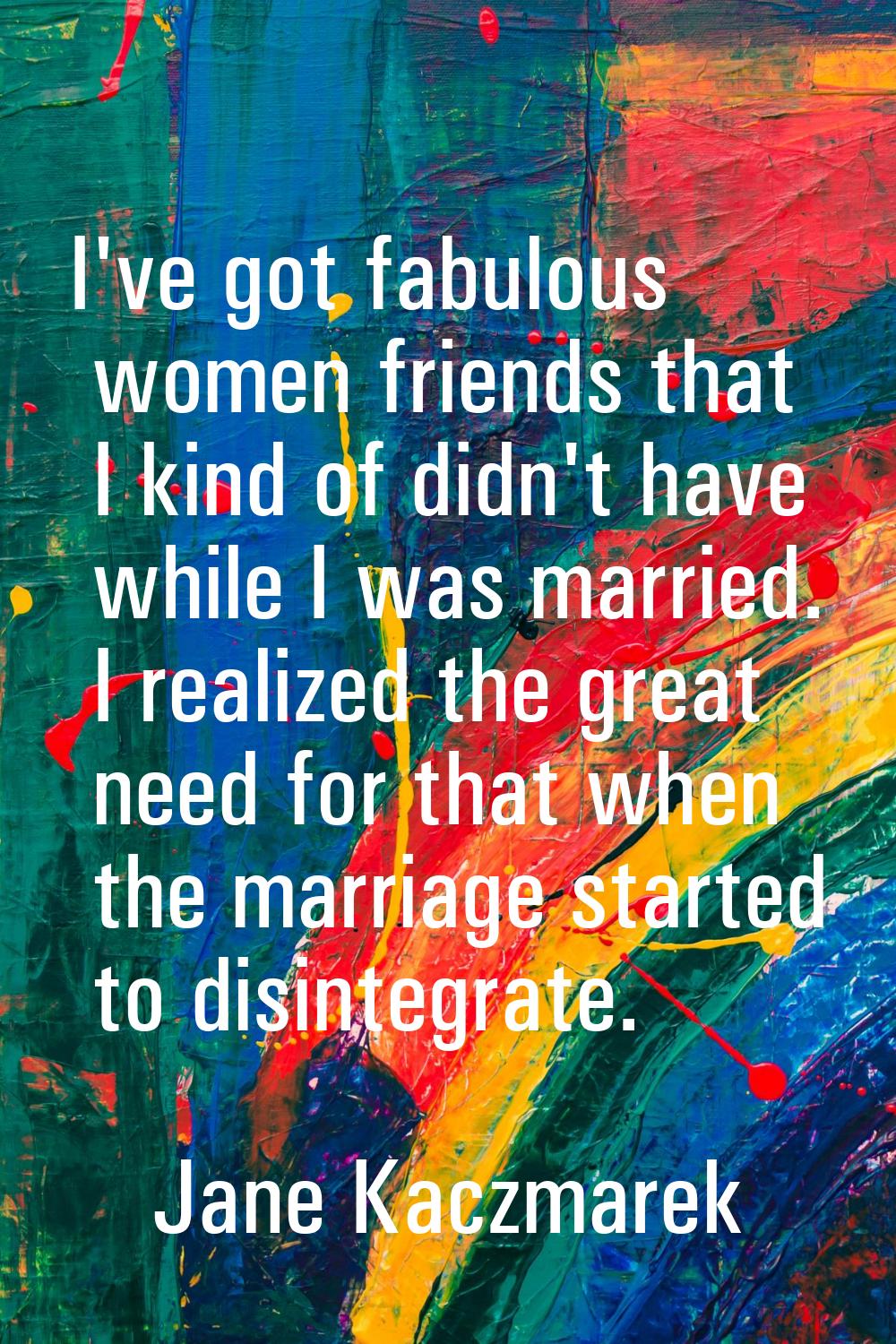 I've got fabulous women friends that I kind of didn't have while I was married. I realized the grea