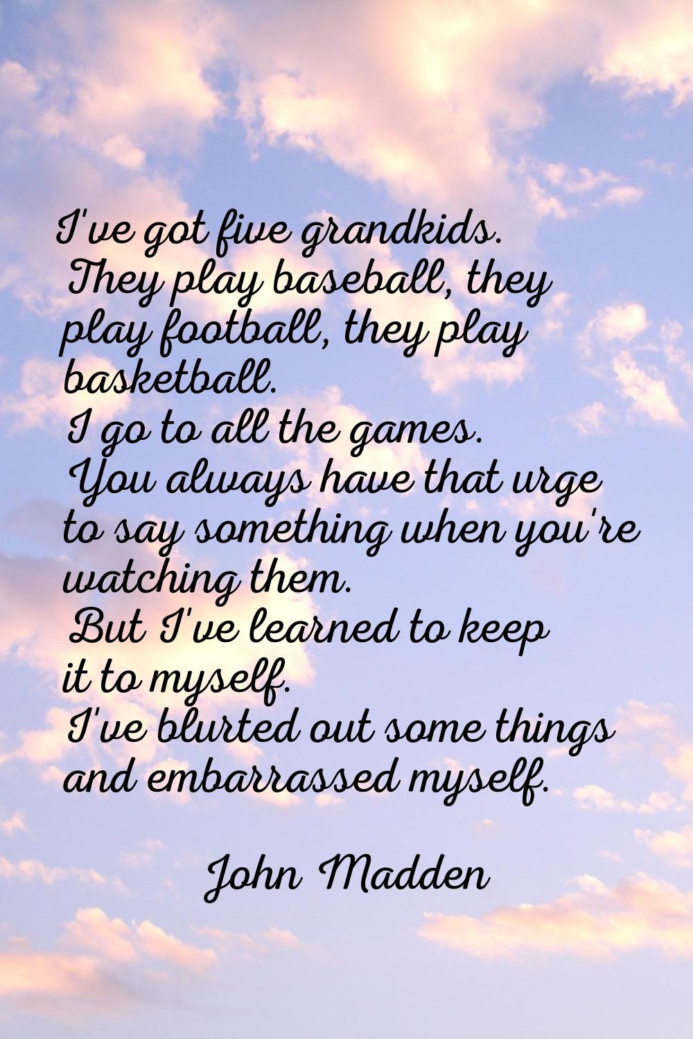 I've got five grandkids. They play baseball, they play football, they play basketball. I go to all 