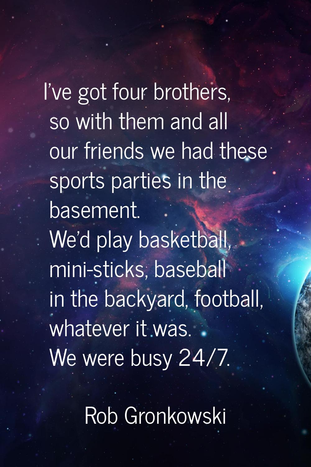 I've got four brothers, so with them and all our friends we had these sports parties in the basemen