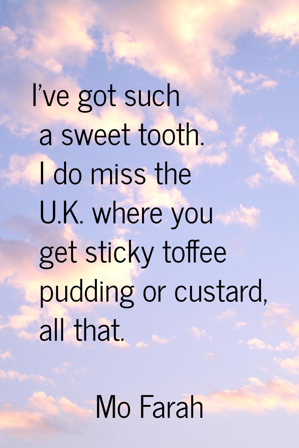 I've got such a sweet tooth. I do miss the U.K. where you get sticky toffee pudding or custard, all