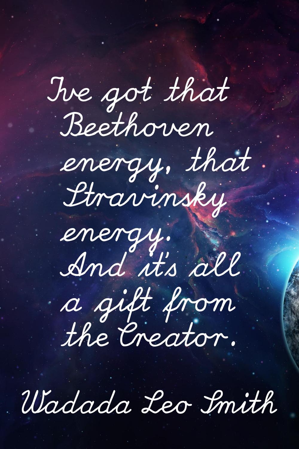 I've got that Beethoven energy, that Stravinsky energy. And it's all a gift from the Creator.