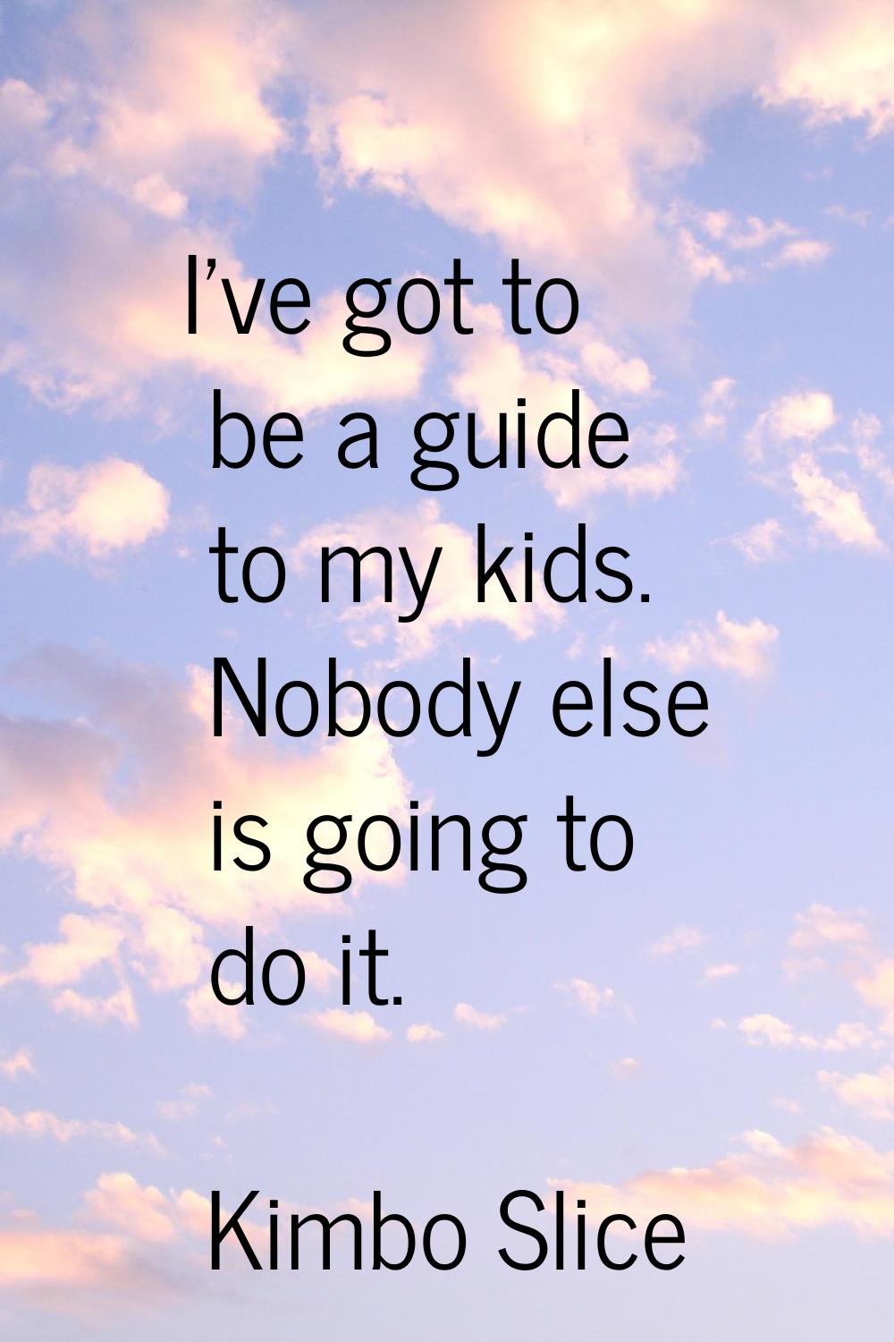 I've got to be a guide to my kids. Nobody else is going to do it.