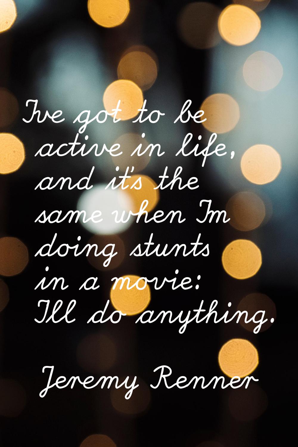 I've got to be active in life, and it's the same when I'm doing stunts in a movie: I'll do anything