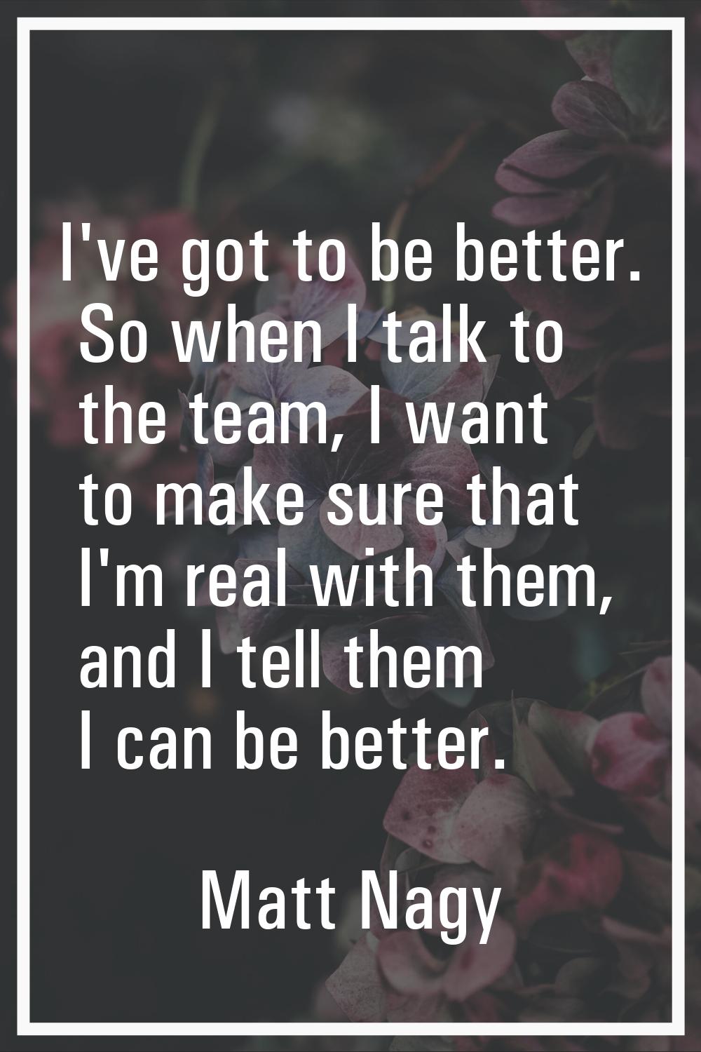 I've got to be better. So when I talk to the team, I want to make sure that I'm real with them, and