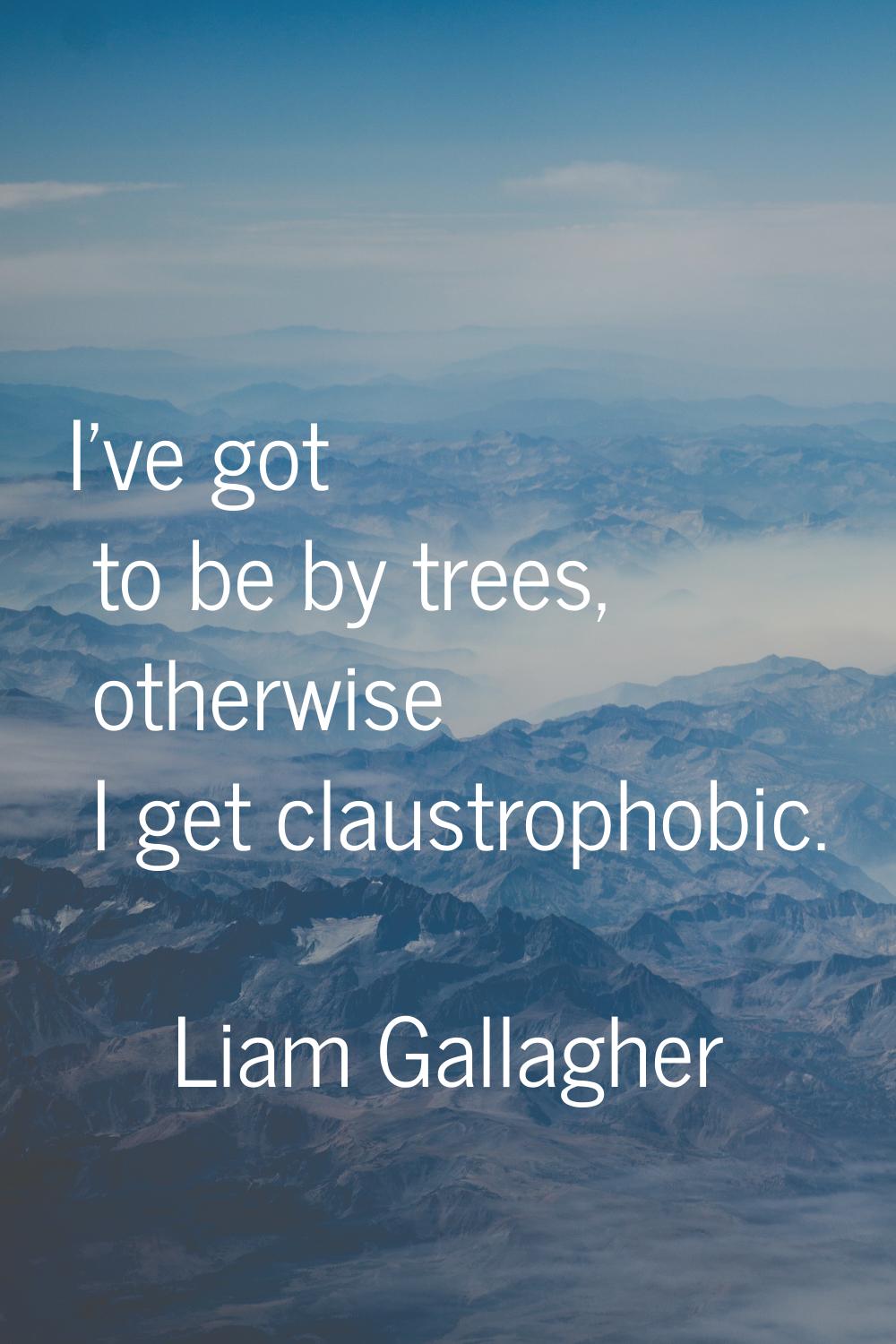 I've got to be by trees, otherwise I get claustrophobic.