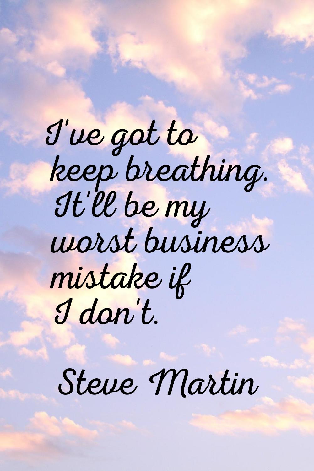 I've got to keep breathing. It'll be my worst business mistake if I don't.