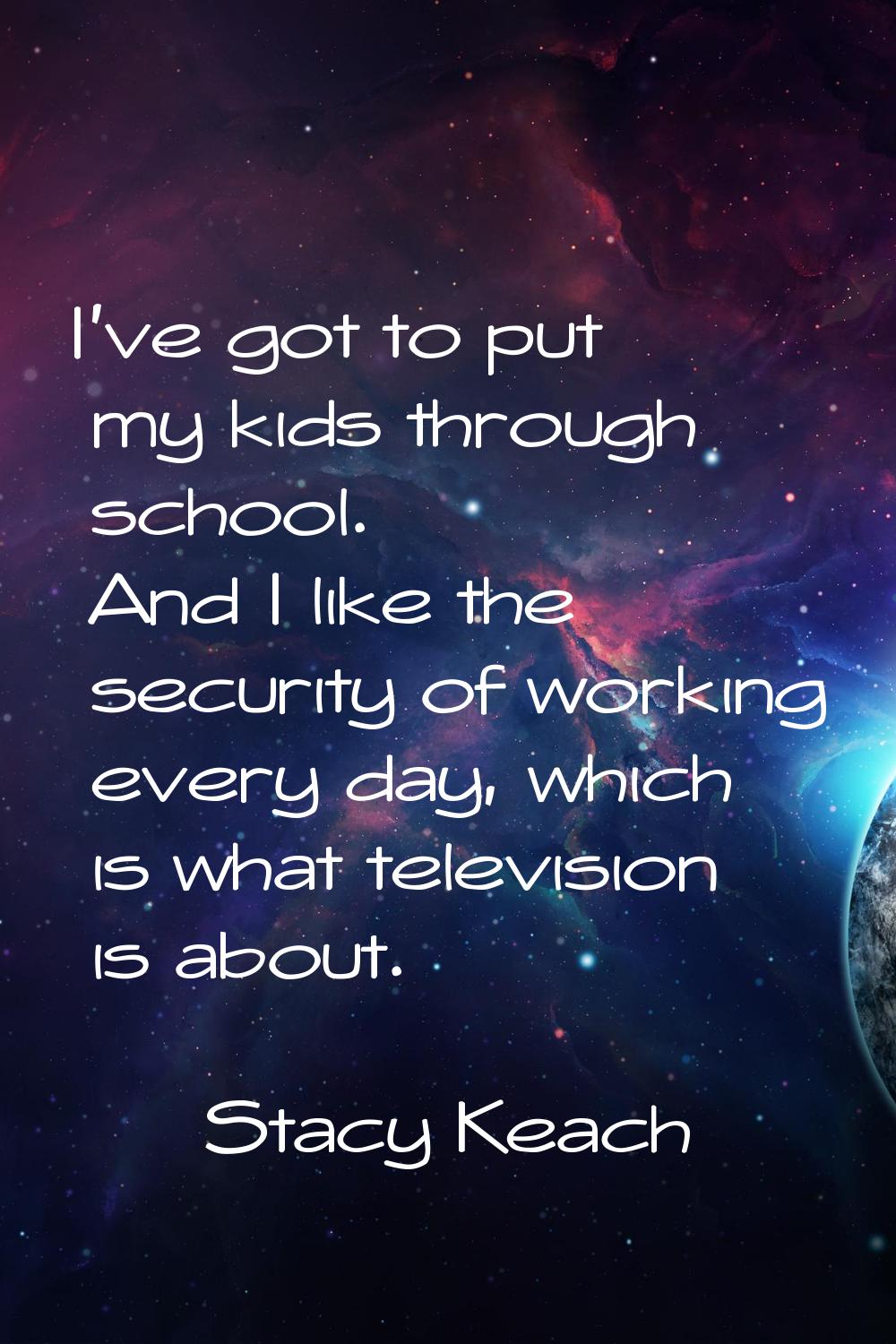 I've got to put my kids through school. And I like the security of working every day, which is what