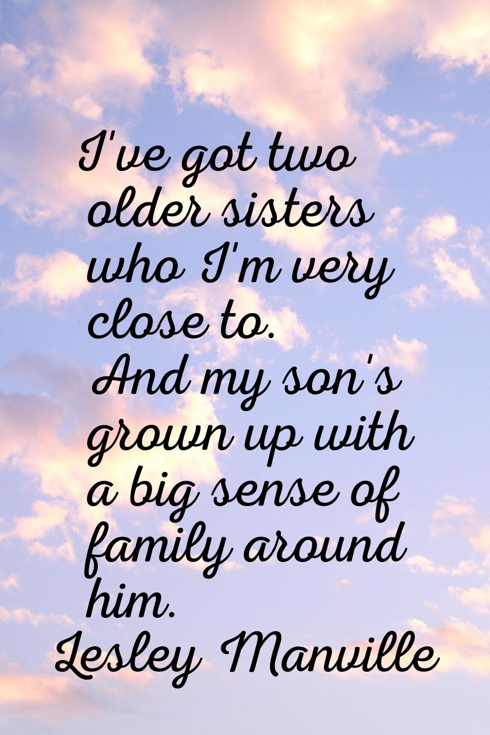 I've got two older sisters who I'm very close to. And my son's grown up with a big sense of family 