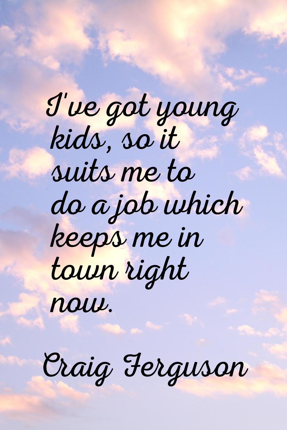 I've got young kids, so it suits me to do a job which keeps me in town right now.