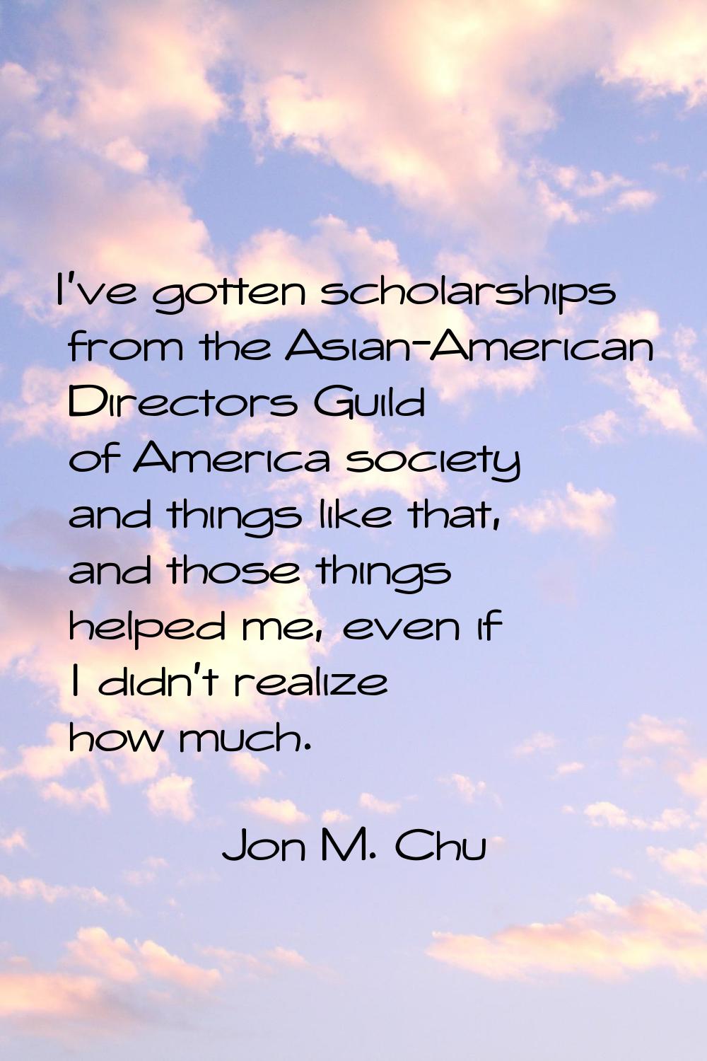 I've gotten scholarships from the Asian-American Directors Guild of America society and things like