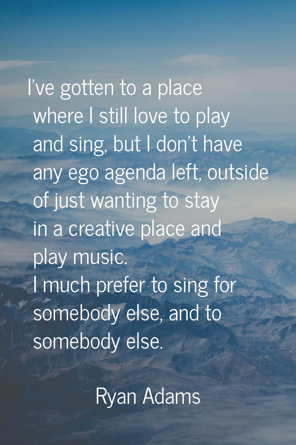 I've gotten to a place where I still love to play and sing, but I don't have any ego agenda left, o