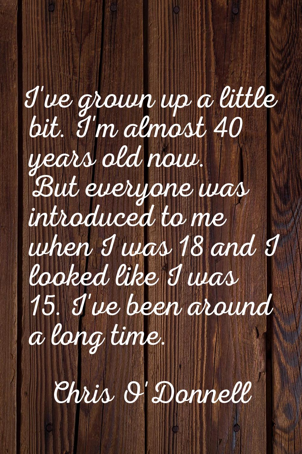 I've grown up a little bit. I'm almost 40 years old now. But everyone was introduced to me when I w